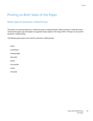 Page 95
Printing
                     Xerox Color 550/560 PrinterUser Guide95
Printing on Both Sides of the Paper
Media Types for Automatic 2-Sided Printing
The printer can automatically print a 2-sided document on supported pape\
r. Before printing a 2-sided document, 
verify that the paper type and weight are supported. Paper weights in th\
e range of 60 to 169 gsm can be used for 
automatic 2-sided printing.
The following paper types can be used for automatic 2-sided printing:
• Plain
• Letterhead
•...