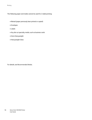 Page 96
Xerox Color 550/560 Printer
User Guide
96 Printin
g
The following paper and media cannot be used for 2-sided printing:
• Reload (paper previously laser printed or copied)
• Envelopes
• Labels
• Any die-cut specialty media, such as business cards
• Extra Heavyweight
• Heavyweight Gloss
For details, see  Recommended Media .
Downloaded From ManualsPrinter.com Manuals 