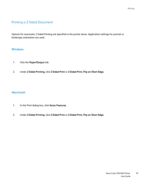 Page 97
Printing
                    Xerox Color 550/560 PrinterUser Guide97
Printing a 2-Sided Document
Options for automatic 2-Sided Printing are specified in the printer driv\
er. Application settings for portrait or 
landscape orientation are used.
Windows
Click the 
Paper/Output  tab.
1.
Under  2-Sided Printing , click 2-Sided Print  or 2-Sided Print, Flip on Short Edge .
2.
Macintosh
In the Print dialog box, click 
Xerox Features.
1.
Under  2-Sided Printing , click 2-Sided Print  or 2-Sided Print, Flip on...