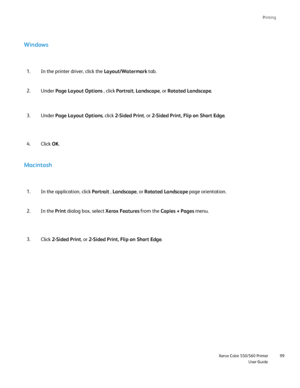 Page 99
Printing
                     Xerox Color 550/560 PrinterUser Guide99
Windows
In the printer driver, click the 
Layout/Watermark tab.
1.
Under  Page Layout Options  , click Portrait , Landscape , or Rotated Landscape .
2.
Macintosh
In the application, click 
Portrait , Landscape , or Rotated Landscape  page orientation.
1.
In the  Print dialog box, select  Xerox Features from the Copies + Pages  menu.
2.
Click 2-Sided Print , or 2-Sided Print, Flip on Short Edge .
3. Under 
Page Layout Options , click...