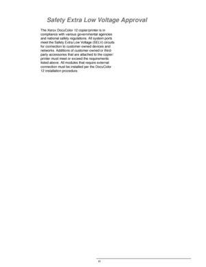 Page 11DOCUCOLOR 12 USER GUIDE XI
1
2
3
4
5
6
7
Safety Extra Low Voltage Approval
The Xerox DocuColor 12 copier/printer is in 
compliance with various governmental agencies 
and national safety regulations. All system ports 
meet the Safety Extra Low Voltage (SELV) circuits 
for connection to customer-owned devices and 
networks. Additions of customer-owned or third-
party accessories that are attached to the copier/
printer must meet or exceed the requirements 
listed above. All modules that require external...