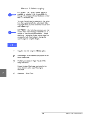 Page 102ADDED FEATURES5–6 DOCUCOLOR 12 USER GUIDE
1
2
3
4
5
6
7 Manual 2 Sided copying
KEY POINT:The 2 Sided Copying feature is 
available for output of 16 lb. through 28 lb. (64 
through 105 gsm) paper for standard sizes smaller 
than 12 x 18 inches (A3).
To create 2-sided copy for output stock that varies 
from the requirements for the automatic 2 Sided 
Copying feature, you must perform a manual feed 
from Paper Tray 5. 
KEY POINT:In the following procedure, you may 
want to make one extra copy in step 1 to...