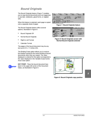 Page 103DOCUCOLOR 12 USER GUIDE5–7 ADDED FEATURES
1
2
3
4
5
6
7
Bound Originals
The Bound Originals feature (Figure 7) enables 
you to copy bound documents such as magazines 
or journals, notebooks, glued forms, or stapled 
sets.
When this feature is selected, each page is copied 
onto a separate sheet of paper.
The Bound Originals feature offers several 
options, illustrated in Figure 8:
•Bound Originals Off
•Normal Bound Originals
•Right to Left Format
•Calendar Format
The pages of the bound document may be...