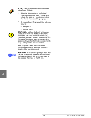 Page 104ADDED FEATURES5–8 DOCUCOLOR 12 USER GUIDE
1
2
3
4
5
6
7
NOTE: Keep the following notes in mind when 
using Bound Originals:
•Select the Auto% option of the Reduce/
Enlarge feature on the Basic Copying tab to 
enlarge the pages of a bound document so 
they fit onto the selected long edge paper.
•Do not use Bound Originals with the following 
features:
– Multiple-Up
– Repeat Image
CAUTION:Do not force the DADF or Document 
Glass Cover down onto the bound document. 
Forcing the DADF or Document Glass Cover...