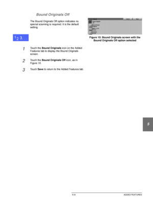 Page 105DOCUCOLOR 12 USER GUIDE5–9 ADDED FEATURES
1
2
3
4
5
6
7 Bound Originals Off
The Bound Originals Off option indicates no 
special scanning is required. It is the default 
setting.
1Touch the Bound Originals icon on the Added 
Features tab to display the Bound Originals 
screen.
2Touch the Bound Originals Off icon, as in
Figure 10.
3Touch Save to return to the Added Features tab.
Figure 10: Bound Originals screen with the 
Bound Originals Off option selected
Downloaded From ManualsPrinter.com Manuals 