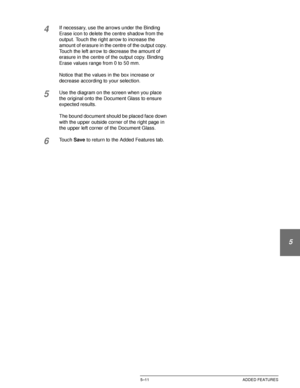 Page 107DOCUCOLOR 12 USER GUIDE5–11 ADDED FEATURES
1
2
3
4
5
6
7
4If necessary, use the arrows under the Binding 
Erase icon to delete the centre shadow from the 
output. Touch the right arrow to increase the 
amount of erasure in the centre of the output copy. 
Touch the left arrow to decrease the amount of 
erasure in the centre of the output copy. Binding 
Erase values range from 0 to 50 mm.
Notice that the values in the box increase or 
decrease according to your selection.
5Use the diagram on the screen...