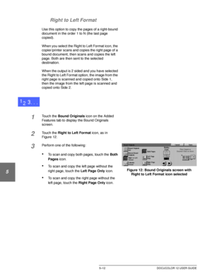 Page 108ADDED FEATURES5–12 DOCUCOLOR 12 USER GUIDE
1
2
3
4
5
6
7 Right to Left Format
Use this option to copy the pages of a right-bound 
document in the order 1 to N (the last page 
copied).
When you select the Right to Left Format icon, the 
copier/printer scans and copies the right page of a 
bound document, then scans and copies the left 
page. Both are then sent to the selected 
destination.
When the output is 2 sided and you have selected 
the Right to Left Format option, the image from the 
right page is...