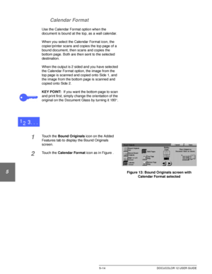 Page 110ADDED FEATURES5–14 DOCUCOLOR 12 USER GUIDE
1
2
3
4
5
6
7 Calendar Format
Use the Calendar Format option when the 
document is bound at the top, as a wall calendar.
When you select the Calendar Format icon, the 
copier/printer scans and copies the top page of a 
bound document, then scans and copies the 
bottom page. Both are then sent to the selected 
destination.
When the output is 2 sided and you have selected 
the Calendar Format option, the image from the 
top page is scanned and copied onto Side 1,...