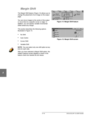 Page 112ADDED FEATURES5–16 DOCUCOLOR 12 USER GUIDE
1
2
3
4
5
6
7
Margin Shift
The Margin Shift feature (Figure 14) allows you to 
change the placement of an image on the output 
page.
You can move images to the centre of the output 
or move them to a specific corner or edge. In 
addition, you can specify variable incremental 
shifts toward any margin.
This section describes the following options 
illustrated in Figure 15:
•No Shift
•Auto Centre
•Corner Shift
•Variable Shift
NOTE:You can select only one shift...