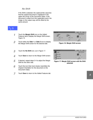 Page 113DOCUCOLOR 12 USER GUIDE5–17 ADDED FEATURES
1
2
3
4
5
6
7 No Shift
If No Shift is selected, the copier/printer assumes 
that the original document is registered in the 
upper left corner of the Document Glass. If the 
document is offset from this registration point, the 
image on the output copy will be offset by the 
same amount.
1Touch the Margin Shift icon on the Added 
Features tab to display the Margin Shift screen, 
Figure 16.
2Touch either the Side 1 or Side 2 icon to display 
the Margin Shift...