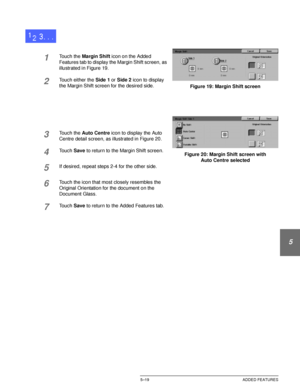 Page 115DOCUCOLOR 12 USER GUIDE5–19 ADDED FEATURES
1
2
3
4
5
6
7
1Touch the Margin Shift icon on the Added 
Features tab to display the Margin Shift screen, as 
illustrated in Figure 19.
2Touch either the Side 1 or Side 2 icon to display 
the Margin Shift screen for the desired side.
3Touch the Auto Centre icon to display the Auto 
Centre detail screen, as illustrated in Figure 20.
4Touch Save to return to the Margin Shift screen.
5If desired, repeat steps 2-4 for the other side.
6Touch the icon that most...