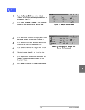 Page 117DOCUCOLOR 12 USER GUIDE5–21 ADDED FEATURES
1
2
3
4
5
6
7
1Touch the Margin Shift icon on the Added 
Features tab to display the Margin Shift screen as 
illustrated in Figure 22.
2Touch either the Side 1 or Side 2 icon to display 
the Margin Shift screen for the desired side.
3Touch the Corner Shift icon to display the Corner 
Shift detail screen, as illustrated in Figure 23.
4Touch the arrow icon that illustrates the desired 
location of the image on the output copy.
5Touch Save to return to the Margin...