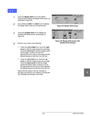 Page 119DOCUCOLOR 12 USER GUIDE5–23 ADDED FEATURES
1
2
3
4
5
6
7
1Touch the Margin Shift icon on the Added 
Features tab to display the Margin Shift screen, as 
illustrated in Figure 25.
2Touch either the Side 1 or Side 2 icon to display 
the Margin Shift screen for the desired side.
3Touch the Variable Shift icon to display the 
Variable Shift detail screen, as illustrated in
Figure 26.
4Perform one or both of the following:
•Under the Left & Right icon, touch the right 
arrow to shift the image toward the...