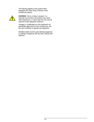 Page 13DOCUCOLOR 12 USER GUIDE XIII
1
2
3
4
5
6
7
The following applies to the product when 
equipped with Token Ring or Banyan Vines 
connectivity options:
WARNING:This is a Class A product. In a
domestic environment, this product may cause 
radio interference, in which case the user may be 
required to take adequate measures.
Changes or modifications to this equipment not 
specifically approved by Xerox Europe may void 
the user’s authority to operate the equipment.
Shielded cables must be used with this...