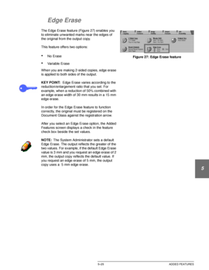 Page 121DOCUCOLOR 12 USER GUIDE5–25 ADDED FEATURES
1
2
3
4
5
6
7
Edge Erase
The Edge Erase feature (Figure 27) enables you 
to eliminate unwanted marks near the edges of 
the original from the output copy.
This feature offers two options:
•No Erase
•Variable Erase
When you are making 2-sided copies, edge erase 
is applied to both sides of the output.
KEY POINT:Edge Erase varies according to the 
reduction/enlargement ratio that you set. For 
example, when a reduction of 50% combined with 
an edge erase width of...
