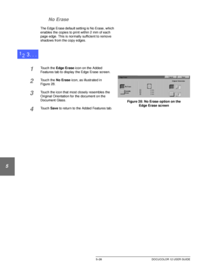 Page 122ADDED FEATURES5–26 DOCUCOLOR 12 USER GUIDE
1
2
3
4
5
6
7 No Erase
The Edge Erase default setting is No Erase, which 
enables the copies to print within 2 mm of each 
page edge. This is normally sufficient to remove 
shadows from the copy edges.
1Touch the Edge Erase icon on the Added 
Features tab to display the Edge Erase screen.
2Touch the No Erase icon, as illustrated in
Figure 28.
3Touch the icon that most closely resembles the 
Original Orientation for the document on the 
Document Glass.
4Touch...