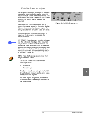 Page 123DOCUCOLOR 12 USER GUIDE5–27 ADDED FEATURES
1
2
3
4
5
6
7 Variable Erase for edges
The Variable Erase option, illustrated in Figure 29, 
enables the copier/printer to vary the amount of 
erasure from 0 to 50 mm in 1 mm increments. The 
same amount of erasure is applied to both top and 
bottom edges or right and left edges of the 
document.
The Centre Area Erase option allows you to 
remove the shadow caused by the centre binding 
of bound documents when they are copied. The 
factory default setting for...