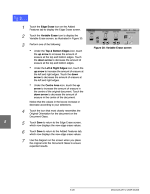 Page 124ADDED FEATURES5–28 DOCUCOLOR 12 USER GUIDE
1
2
3
4
5
6
7
1Touch the Edge Erase icon on the Added 
Features tab to display the Edge Erase screen.
2Touch the Variable Erase icon to display the 
Variable Erase screen, as illustrated in Figure 30.
3Perform one of the following:
•Under the Top & Bottom Edges icon, touch 
the up arrow to increase the amount of 
erasure at the top and bottom edges. Touch 
the down arrow to decrease the amount of 
erasure at the top and bottom edges.
•Under the Left & Right...