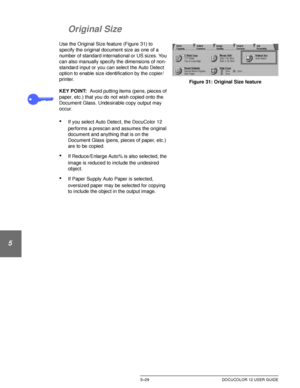 Page 125ADDED FEATURES5–29 DOCUCOLOR 12 USER GUIDE
1
2
3
4
5
6
7
Original Size
Use the Original Size feature (Figure 31) to 
specify the original document size as one of a 
number of standard international or US sizes. You 
can also manually specify the dimensions of non-
standard input or you can select the Auto Detect 
option to enable size identification by the copier/
printer.
KEY POINT:Avoid putting items (pens, pieces of 
paper, etc.) that you do not wish copied onto the 
Document Glass. Undesirable copy...