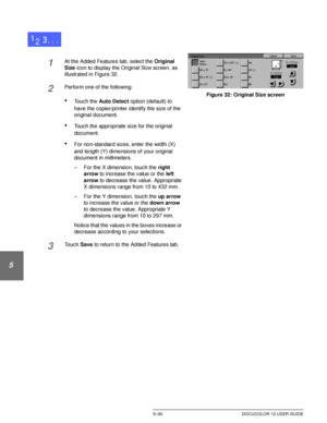 Page 126ADDED FEATURES5–30 DOCUCOLOR 12 USER GUIDE
1
2
3
4
5
6
7
1At the Added Features tab, select the Original 
Size icon to display the Original Size screen, as 
illustrated in Figure 32.
2Perform one of the following:
•Touch the Auto Detect option (default) to 
have the copier/printer identify the size of the 
original document.
•Touch the appropriate size for the original 
document.
•For non-standard sizes, enter the width (X) 
and length (Y) dimensions of your original 
document in millimeters.
– For the X...