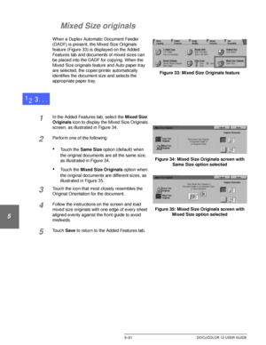 Page 127ADDED FEATURES5–31 DOCUCOLOR 12 USER GUIDE
1
2
3
4
5
6
7
Mixed Size originals
When a Duplex Automatic Document Feeder 
(DADF) is present, the Mixed Size Originals 
feature (Figure 33) is displayed on the Added 
Features tab and documents of mixed sizes can 
be placed into the DADF for copying. When the 
Mixed Size originals feature and Auto paper tray 
are selected, the copier/printer automatically 
identifies the document size and selects the 
appropriate paper tray.
1In the Added Features tab, select...