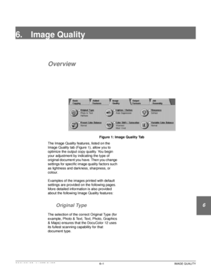 Page 129DOCUCOLOR 12 USER GUIDE6–1 IMAGE QUALITY
1
2
3
4
5
6
7
6. Image Quality
Overview
Figure 1: Image Quality Tab
The Image Quality features, listed on the 
Image Quality tab (Figure 1), allow you to 
optimize the output copy quality. You begin 
your adjustment by indicating the type of 
original document you have. Then you change 
settings for specific image quality factors such 
as lightness and darkness, sharpness, or 
colour.
Examples of the images printed with default 
settings are provided on the...