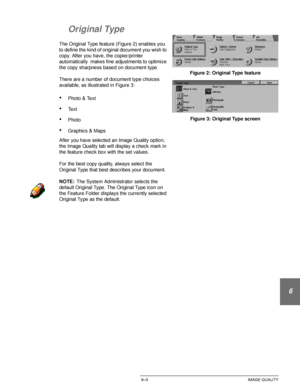 Page 131DOCUCOLOR 12 USER GUIDE6–3 IMAGE QUALITY
1
2
3
4
5
6
7
Original Type
The Original Type feature (Figure 2) enables you 
to define the kind of original document you wish to 
copy. After you have, the copier/printer 
automatically  makes fine adjustments to optimize 
the copy sharpness based on document type.
There are a number of document type choices 
available, as illustrated in Figure 3:
•Photo & Text
•Te x t
•Photo
•Graphics & Maps
After you have selected an Image Quality option, 
the Image Quality tab...