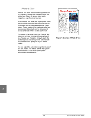 Page 132IMAGE QUALITY6–4 DOCUCOLOR 12 USER GUIDE
1
2
3
4
5
6
7 Photo & Text
Photo & Text is the best document type selection 
for original documents that contain pictures and 
printed text (Figure 4), as you often see in 
magazines or professional journals.
In the Photo & Text mode,
 the copier/printer scans 
the document and copies the text areas with the 
Text option and the photo areas with the Photo 
option. Output copies will be made using the best 
sharpness and density levels for pictures and 
charts...