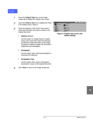 Page 133DOCUCOLOR 12 USER GUIDE6–5 IMAGE QUALITY
1
2
3
4
5
6
7
1Touch the Original Type icon on the Image 
Quality tab to display the Original Type screen.
2Touch the Photo & Text icon to display the Photo 
& Text detail screen, Figure 5.
3Touch the selection in the Photo Type column 
which best describes the picture or photo in the 
original document:
•Halftone (default)
Use this option for images that are created 
using a fine screen that varies the darkness 
and density of dots that make up the image....