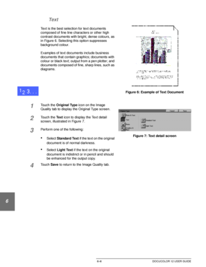 Page 134IMAGE QUALITY6–6 DOCUCOLOR 12 USER GUIDE
1
2
3
4
5
6
7 Text
Text is the best selection for text documents 
composed of fine line characters or other high 
contrast documents with bright, dense colours, as 
in Figure 6. Selecting this option suppresses 
background colour.
Examples of text documents include business 
documents that contain graphics; documents with 
colour or black text; output from a pen plotter; and 
documents composed of fine, sharp lines, such as 
diagrams.
1Touch the Original Type icon...