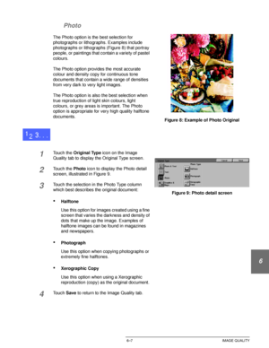 Page 135DOCUCOLOR 12 USER GUIDE6–7 IMAGE QUALITY
1
2
3
4
5
6
7 Photo
The Photo option is the best selection for 
photographs or lithographs. Examples include 
photographs or lithographs (Figure 8) that portray 
people, or paintings that contain a variety of pastel 
colours.
The Photo option provides the most accurate 
colour and density copy for continuous tone 
documents that contain a wide range of densities 
from very dark to very light images.
The Photo option is also the best selection when 
true...