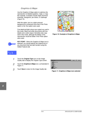 Page 136IMAGE QUALITY6–8 DOCUCOLOR 12 USER GUIDE
1
2
3
4
5
6
7 Graphics & Maps
Use the Graphics & Maps option to optimize the 
reproduction of detailed graphics, maps, or map-
like originals. Examples include highly technical 
drawings, histograms, pie charts, or roadmaps 
(Figure 10).
With this option, text on a light-coloured 
background is enhanced more than if the Photo 
option or the Text option were used.
Fine detail and light colours are copied very well in 
this mode. Black and white documents with fine...