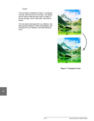 Page 142IMAGE QUALITY6–14 DOCUCOLOR 12 USER GUIDE
1
2
3
4
5
6
7 Cool
The Cool option, illustrated in Figure 17, produces 
a strong, clear blue tone on the copy. This setting 
can be used to make the blue colour of water or 
the sky stronger, and to make dark, cold colours 
clearer.
The Cool option decreases the Low, Medium, and 
High density settings for Yellow and Magenta, and 
increases the Low, Medium, and High setting for 
Cyan.
Figure 17: Example of Cool 
Downloaded From ManualsPrinter.com Manuals 