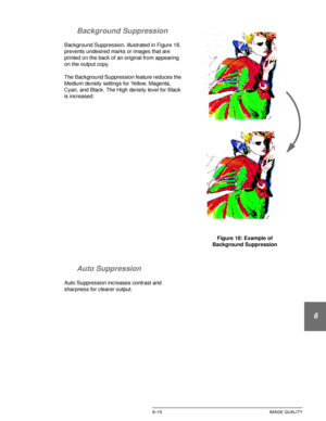 Page 143DOCUCOLOR 12 USER GUIDE6–15 IMAGE QUALITY
1
2
3
4
5
6
7 Background Suppression
Background Suppression, illustrated in Figure 18, 
prevents undesired marks or images that are 
printed on the back of an original from appearing 
on the output copy.
The Background Suppression feature reduces the 
Medium density settings for Yellow, Magenta, 
Cyan, and Black. The High density level for Black 
is increased.
Auto Suppression
Auto Suppression increases contrast and 
sharpness for clearer output.Figure 18:...