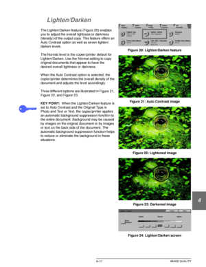 Page 145DOCUCOLOR 12 USER GUIDE6–17 IMAGE QUALITY
1
2
3
4
5
6
7
Lighten/Darken
The Lighten/Darken feature (Figure 20) enables 
you to adjust the overall lightness or darkness 
(density) of the output copy. This feature offers an 
Auto Contrast option as well as seven lighten/
darken levels.
The Normal level is the copier/printer default for 
Lighten/Darken. Use the Normal setting to copy 
original documents that appear to have the 
desired overall lightness or darkness.
When the Auto Contrast option is selected,...