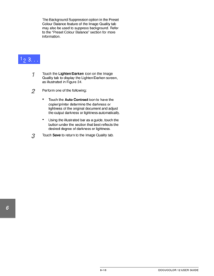 Page 146IMAGE QUALITY6–18 DOCUCOLOR 12 USER GUIDE
1
2
3
4
5
6
7
The Background Suppression option in the Preset 
Colour Balance feature of the Image Quality tab 
may also be used to suppress background. Refer 
to the “Preset Colour Balance” section for more 
information.
1Touch the Lighten/Darken icon on the Image 
Quality tab to display the Lighten/Darken screen, 
as illustrated in Figure 24.
2Perform one of the following:
•Touch the Auto Contrast icon to have the 
copier/printer determine the darkness or...