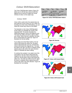 Page 147DOCUCOLOR 12 USER GUIDE6–19 IMAGE QUALITY
1
2
3
4
5
6
7
Colour Shift/Saturation
The Colour Shift/Saturation feature (Figure 25) 
allows you to shift all copy colours toward the 
adjacent hue as well as to adjust the overall 
richness of colour on the output copy.
Colour Shift
Colour shift is useful when the original does not 
have quite the correct colours for your needs. By 
touching one of the Colour Shift buttons, you can 
cause the overall copy colours to be shifted.
The illustration on the Colour...
