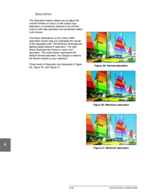 Page 148IMAGE QUALITY6–20 DOCUCOLOR 12 USER GUIDE
1
2
3
4
5
6
7 Saturation
The Saturation feature allows you to adjust the 
overall richness of colour on the output copy. 
Saturation is sometimes referred to as chroma. 
Colours with high saturation are sometimes called 
vivid colours. 
The flower illustrations on the Colour Shift/
Saturation screen help you anticipate the results 
of the requested shift. The left flower illustrates the 
lightest pastel setting of saturation. The right 
flower illustrates the...