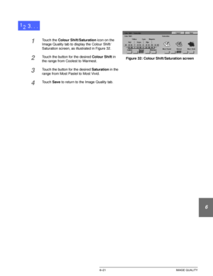 Page 149DOCUCOLOR 12 USER GUIDE6–21 IMAGE QUALITY
1
2
3
4
5
6
7
1Touch the Colour Shift/Saturation icon on the 
Image Quality tab to display the Colour Shift/
Saturation screen, as illustrated in Figure 32.
2Touch the button for the desired Colour Shift in 
the range from Coolest to Warmest.
3Touch the button for the desired Saturation in the 
range from Most Pastel to Most Vivid.
4Touch Save to return to the Image Quality tab.
Figure 32: Colour Shift/Saturation screen
Downloaded From ManualsPrinter.com Manuals 