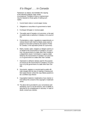 Page 16XVI DOCUCOLOR 12 USER GUIDE
1
2
3
4
5
6
7
It’s Illegal . . . in Canada
Parliament, by statute, has forbidden the copying 
of the following subjects under certain 
circumstances. Penalties of fines or imprisonment 
may be imposed on those guilty of making such 
copies. 
1. Current bank notes or current paper money.
2. Obligations or securities of a government or bank.
3. Exchequer bill paper or revenue paper.
4. The public seal of Canada or of a province, or the seal 
of a public body or authority in...