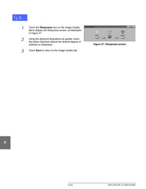 Page 151IMAGE QUALITY6–23 DOCUCOLOR 12 USER GUIDE
1
2
3
4
5
6
7
1Touch the Sharpness icon on the Image Quality 
tab to display the Sharpness screen, as illustrated 
in Figure 37.
2Using the diamond illustrations as guides, touch 
the button that best reflects the desired degree of 
softness or sharpness.
3Touch Save to return to the Image Quality tab.
Figure 37: Sharpness screen
Downloaded From ManualsPrinter.com Manuals 