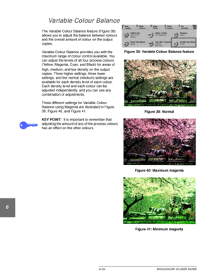 Page 152IMAGE QUALITY6–24 DOCUCOLOR 12 USER GUIDE
1
2
3
4
5
6
7
Variable Colour Balance
The Variable Colour Balance feature (Figure 38) 
allows you to adjust the balance between colours 
and the overall amount of colour on the output 
copies.
Variable Colour Balance provides you with the 
maximum range of colour control available. You 
can adjust the levels of all four process colours 
(Yellow, Magenta,
 Cyan, and Black) for areas of 
high, medium, and low density on the output 
copies. Three higher settings,...