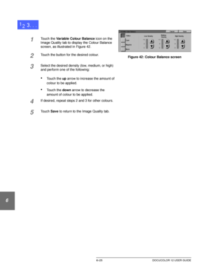 Page 153IMAGE QUALITY6–25 DOCUCOLOR 12 USER GUIDE
1
2
3
4
5
6
7
1Touch the Variable Colour Balance icon on the 
Image Quality tab to display the Colour Balance 
screen, as illustrated in Figure 42.
2Touch the button for the desired colour.
3Select the desired density (low, medium, or high) 
and perform one of the following:
•Touch the up arrow to increase the amount of 
colour to be applied.
•Touch the down arrow to decrease the 
amount of colour to be applied.
4If desired, repeat steps 2 and 3 for other...