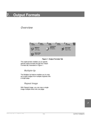 Page 155DOCUCOLOR 12 USER GUIDE7–1 OUTPUT FORMATS
1
2
3
4
5
6
7
7. Output Formats
Overview
Figure 1: Output Formats Tab
The copier/printer enables you to specify 
special output formats through the Output 
Formats tab, illustrated in Figure 1:
Multiple-Up
The Multiple-Up feature enables you to copy 
up to eight images from multiple originals onto 
a single page.
Repeat Image
With Repeat Image, you can copy a single 
image multiple times onto one page.
Downloaded From ManualsPrinter.com Manuals 