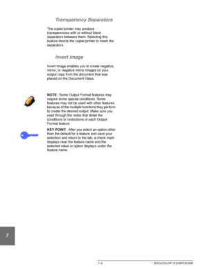 Page 156OUTPUT FORMATS7–2 DOCUCOLOR 12 USER GUIDE
1
2
3
4
5
6
7Transparency Separators
The copier/printer may produce 
transparencies with or without blank 
separators between them. Selecting this 
feature directs the copier/printer to insert the 
separators.
Invert image
Invert Image enables you to create negative,  
mirror, or negative mirror images on your 
output copy from the document that was 
placed on the Document Glass.
NOTE:Some Output Format features may 
require some special conditions. Some...