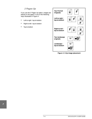 Page 158OUTPUT FORMATS7–4 DOCUCOLOR 12 USER GUIDE
1
2
3
4
5
6
72 Pages Up
If you use the 2 Pages Up option, images are 
placed on the paper in one of the following 
ways illustrated in Figure 4:
•Left-to-right / top-to-bottom
•Right-to-left / top-to-bottom
•Top-to-bottom
Figure 4: 2-Up image placement 
F
Left-to-right /
top-to-bottom
Right-to-left /
top-to-bottom12F
12
F
1 2
Landscape /
top-to-bottom
M12
M
2 1 Two Portrait
Originals
Two landscape
originals
F
1
2
F
1
2
Downloaded From ManualsPrinter.com Manuals 