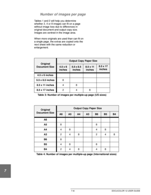 Page 160OUTPUT FORMATS7–6 DOCUCOLOR 12 USER GUIDE
1
2
3
4
5
6
7Number of images per page
Tables 1 and 2 will help you determine 
whether 2, 4 or 8 images can fit on a page 
without image loss due to differences in 
original document and output copy size. 
Images are centred in the image area.
When more originals are used than can fit on 
a single page, the extras are copied onto the 
next sheet with the same reduction or 
enlargement.
Original 
Document Size
Output Copy Paper Size
4.5 x 6 
inches5.5 x 8.5...