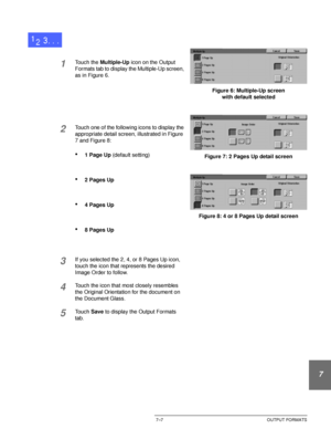 Page 161DOCUCOLOR 12 USER GUIDE7–7 OUTPUT FORMATS
1
2
3
4
5
6
7
1Touch the Multiple-Up icon on the Output 
Formats tab to display the Multiple-Up screen, 
as in Figure 6.
2Touch one of the following icons to display the 
appropriate detail screen, illustrated in Figure 
7 and Figure 8:
•1 Page Up (default setting)
•2 Pages Up
•4 Pages Up
•8 Pages Up
3If you selected the 2, 4, or 8 Pages Up icon, 
touch the icon that represents the desired 
Image Order to follow.
4Touch the icon that most closely resembles 
the...