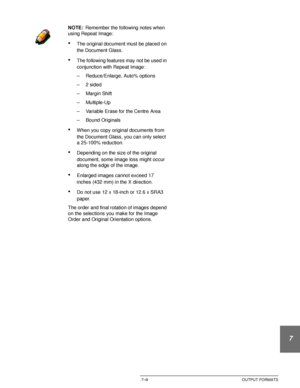 Page 163DOCUCOLOR 12 USER GUIDE7–9 OUTPUT FORMATS
1
2
3
4
5
6
7
NOTE:Remember the following notes when 
using Repeat Image:
•The original document must be placed on 
the Document Glass.
•The following features may not be used in 
conjunction with Repeat Image:
– Reduce/Enlarge, Auto% options
–2 sided
– Margin Shift
– Multiple-Up
– Variable Erase for the Centre Area
– Bound Originals
•When you copy original documents from 
the Document Glass, you can only select 
a 25-100% reduction.
•Depending on the size of the...
