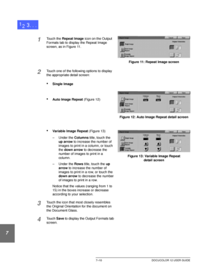 Page 164OUTPUT FORMATS7–10 DOCUCOLOR 12 USER GUIDE
1
2
3
4
5
6
7
1Touch the Repeat Image icon on the Output 
Formats tab to display the Repeat Image 
screen, as in Figure 11.
2Touch one of the following options to display 
the appropriate detail screen:
•Single Image
•Auto Image Repeat (Figure 12)
•Variable Image Repeat (Figure 13)
– Under the Columns title, touch the 
up arrow to increase the number of 
images to print in a column, or touch 
the down arrow to decrease the 
number of images to print in a...